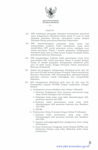 MENTER! KEUANGAN
REPUBLIK INDONESIA
- 11 -
Pasal 20
(1) PPK melakukan pengujian dokumen permohonan pencairan
dana sebagaimana dimaksud dalam pasal 19 ayat (1) yang
diajukan penerima bantuan operasional sesuai dengan
Petunjuk Teknis penyaluran Bantuan Pemerintah.
(2) PPK menandatangani perJanJian kerja sama dan
mengesahkan kuitansi bukti penenmaan uang serta
menerbitkan SPP untuk pencairan secara sekaligus atau
untuk pencairan Tahap I setelah pengujian sebagaimana
dimaksud pada ayat (1) telah sesuai dengan Petunjuk Teknis
penyaluran Bantuan Pemerintah.
(3) PPK mengesahkan kuitansi bukti penerimaan uang serta
menerbitkan SPP untuk pencairan Tahap II sampai dengan
Tahap IV setelah pengujian sebagaimana dimaksud pada
ayat (1) telah sesuai dengan Petunjuk Teknis penyaluran
Bantuan Pemerintah.
(4) Dalam hal pengujian sebagaimana dimaksud pada ayat (2)
dan ayat (3) tidak sesuai dengan Petunjuk Teknis penyaluran
Bantuan Pemerintah, PPK menyampaikan informasi kepada
penerima bantuan untuk melengkapi dan memperbaiki
dokumen.
(5) SPP sebagaimana dimaksud pada ayat (2) dan ayat (3)
disampaikan kepada PP-SPM dengan mekanisme sebagai
berikut:
a. Pembayaran secara sekaligus atau Tahap I dilampiri:
1. Rencana Pengeluaran dana bantuan operasional yang
akan ditarik sekaligus atau bertahap;
2 . Perjanjian kerja sama yang telah ditandatangani oleh
penerima bantuan dan PPK;
3 . Kuitansi bukti penerimaan uang yang telah
ditandatangani oleh penerima bantuan dan disahkan
oleh PPK;
4. SPTJM.
b. Pembayaran Tahap II sampai dengan Tahap IV dilampiri:
1. Kuitansi bukti penerimaan uang yang telah
ditandatangani oleh penerima bantuan dan disahkan
oleh PPK;
2. Laporan pertanggungjawaban penggunaan dana tahap
sebelumnya;
3 . Surat Pernyataan Tanggung Jawab Belanja (SPTB) atas
kebenaran belanja yang telah dilakukan pada tahap
sebelumnya.
www.jdih.kemenkeu.go.id
 