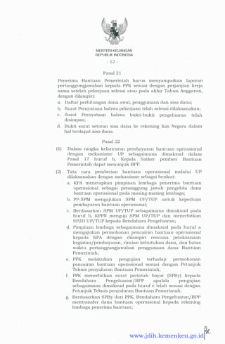 MENTERI KEUANGAN
REPUBLIK INDONESIA
- 12 -
Pasal 21
Penerima Bantuan Pemerintah harus menyampaikan laporan
pertanggungjawaban kepada PPK sesuai dengan perjanjian kerja
sama setelah pekerjaan selesai atau pada akhir Tahun Anggaran,
dengan dilampiri:
a. Daftar perhitungan dana awal, penggunaan dan sisa dana;
b. Surat Pernyataan bahwa pekerjaan telah selesai dilaksanakan;
c. Surat Pernyataan . bahwa bukti-bukti pengeluaran telah
disimpan;
d. Bukti surat setoran sisa dana ke rekening Kas Negara dalam
hal terdapat sisa dana.
Pasal 22
(1) Dalam rangka kelancaran pembayaran bantuan operasional
dengan mekanisme UP sebagaimana dimaksud dalam
Pasal 17 huruf b, Kepala Satker pemberi Bantuan
Pemerintah dapat menunjuk BPP.
(2) Tata cara pemberian bantuan operasional melalui UP
dilaksanakan dengan mekanisme sebagai berikut:
a. KPA menetapkan pimpinan lembaga penerima bantuan
operasional sebagai penanggung jawab pengelola dana
bantuan operasional pada masing-masing lembaga;
b. PP-SPM mengajukan SPM UP/TUP untuk keperluan
pembayaran bantuan operasional;
c. Berdasarkan SPM UP/TUP sebagaimana dimaksud pada
huruf b, KPPN menguji SPM UP/TUP dan menerbitkan
SP2D UP/TUP kepada Bendahara Pengeluaran;
d. Pimpinan lembaga sebagaimana dimaksud pada huruf a
mengajukan permohonan pencairan bantuan operasional
kepada KPA dengan dilampiri rencana pelaksanaan
kegiatan/pembayaran, rincian kebutuhan dana, dan batas
waktu pertanggungjawaban penggunaan dana Bantuan
Pemerintah;
e. PPK melakukan penguj1an terhadap permohonan
pencairan bantuan operasional sesuai dengan Petunjuk
Teknis penyaluran Bantuan Pemerintah;
f. PPK menerbitkan surat perintah bayar (SPBy) kepada
Bendahara Pengeluaran/BPP apabila pengujian
sebagaimana dimaksud pada huruf e telah sesuai dengan
Petunjuk Teknis penyaluran Bantuan Pemerintah;
g. Berdasarkan SPBy dari PPK, Bendahara Pengeluaran/ BPP
mentransfer dana bantuan operasional kepada rekening
lembaga penerima bantuan; ·
www.jdih.kemenkeu.go.id
 
