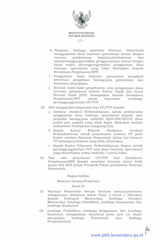 MENTER! KEUANGAN
REPUBLIK INDONESIA
- 13 -
h. Pimpinan lembaga penerima Bantuan Pemerintah
menggunakan dana bantuan operasional sesuai dengan
rencana pelaksanaan kegiatan/pembayaran dan
mempertanggungjawabkan penggunaannya sesuai dengan
batas waktu · pertanggungjawaban penggunaan dana
bantuan operasional yang telah ditetapkan kepada
Bendahara Pengeluaran/BPP;
i. Penggunaan dana bantuan operasional mengikuti
ketentuan pengadaan barang/jasa pemerintah dan
ketentuan perpajakan;
J. Seluruh bukti-bukti pengeluaran atas penggunaan dana
bantuan operasional beserta Faktur Pajak dan Surat
Setoran Pajak (SSP) disampaikan kepada Bendahara
Pengeluaran/BPP untuk keperluan revolving/
pertanggungjawaban UP/TUP.
(3) KPA mengajukan dispensasi atas UP/TUP kepada:
a. Direktur Jenderal Perbendaharaan untuk pembayaran
penggunaan dana bantuan operasional kepada satu
penyedia barang/jasa melebihi RpS0.000 .000,00 (lima
puluh juta rupiah) yang tidak dapat dilakukan melalui
mekanisme Pembayaran Langsung (LS);
b. Kepala Kantor Wilayah Direktorat Jenderal
Perbendaharaan untuk penyesuaian besaran UP pada
Satker pemberi Bantuan Pemerintah dalam hal besaran
UP melampaui besaran yang telah ditentukan;
c. Kepala Kantor Pelayanan Perbendaharaan Negara untuk
pertanggungjawaban TUP atas dana bantuan operasional
yang memerlukan waktu melebihi 1 (satu) bulan.
(4) Tata cara penyaluran UP/TUP dari Bendahara
Pengeluaran/BPP kepada penerima bantuan diatur lebih
lanjut oleh KPA dalam Petunjuk Teknis penyaluran Bantuan
Pemerintah.
Bagian Kelima
Bantuan Sarana/ Prasarana
Pasal 23
( 1 ) Bantuan Pemerintah berupa bantuan sarana/prasarana
sebagaimana dimaksud dalam Pasal 3 huruf e diberikan
kepada Kelompok Masyarakat, Lembaga Swadaya
Masyarakat, Lembaga Pendidikan, Lembaga Keagamaan, dan
Lembaga Kesehatan.
(2) Lembaga Pendidikan, Lembaga Keagamaan, dan Lembaga
Kesehatan sebagaimana dimaksud pada ayat ( 1 ) dapat
merupakan lembaga Pemerintah atau lembaga
Nonpemerintah.
www.jdih.kemenkeu.go.id
 