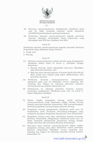 MENTER! KEUANGAN
REPUBLIK INDONESIA
- 1 4 -
(3) Bantuan sarana/prasarana sebagaimana dimaksud pada
ayat ( 1 ) tidak termasuk bantuan untuk keperlua:n
rehabilitasi/pembangunan gedung/ bangunan.
(4) Pemberian · bantuan sarana/prasarana kepada penerima
bantuan diberikan berdasarkan Surat Keputusan yang
ditetapkan oleh PPK dan disahkan oleh KPA.
Pasal 24
Pemberian bantuan sarana/prasarana kepada penerima Bantuan
Pemerintah dapat diberikan dalam bentuk :
a. Uang; atau
b. Barang.
Pasal 25
( 1 ) Bantuan sarana/prasarana daiam bentuk uang sebagaimana
dimaksud dalam Pasal 24 huruf a, diberikan dengan
ketentuan :
a. Barang bantuan dapat diproduksi dan/ atau dihasilkan
oleh penerima bantuan; atau
b. Nilai per jenis barang bantuan di bawah RpS0. 000. 000,00
(lima puluh juta rupiah) yang dapat dilaksanakan oleh
penerima bantuan.
(2) Pemberian bantuan sarana/prasarana sebagaimana
dimaksud pada ayat ( 1 ) dilakukan secara langsung dari
rekening Kas Negara ke rekening penerima bantuan
sarana/prasarana melalui mekanisme LS.
(3) Pembayaran ke rekening penerima bantuan sarana/
prasarana sebagaimana dimaksud pada ayat ( 1) huruf b,
dapat dilakukan sekaligus.
Pasal 26
( 1 ) Dalam rangka pengadaan barang untuk bantuan
sarana/prasarana yang disalurkan dalam bentuk barang
kepada penerima Bantuan Pemerintah, PPK menandatangani
kontrak pengadaan barang dengan .penyedia barang.
(2) Pengadaan barang sebagaimana dimaksud pada ayat ( 1 )
berpedoman pada Peraturan Perundang-undangan yang
mengatur mengenai Pengadaan Barang dan Jasa Pemerintah.
(3) Pengadaan barang yang akan disalurkan kepada penerima
Bantuan Pemerintah sebagaimana dimaksud pada ayat ( 1 )
dapat termasuk pelaksanaan penyaluran barang sampai
dengan diterima oleh penerima Bantuan Pemerintah.
(4) Pencairan dana bantuan sarana/prasarana dalam rangka
pengadaan barang yang akan disalurkan untuk penerima
Bantuan Pemerintah dilakukan secara langsung dari
rekening Kas Negara ke rekening penyedia barang melalui
mekanisme LS.
www.jdih.kemenkeu.go.id
 