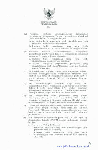 MENTER! KEUANGAN
REPUBLIK INDONESIA
- 1 6 -
(2) Penerima bantuan sarana/prasarana mengajukan
permohonan pembayaran Tahap I sebagaimana dimaksud
pada ayat ( 1 ) huruf a dengan dilampiri:
a. perjanjian kerja sama yang telah ditandatangani oleh
penerima bantuan sarana/prasarana;
b. kuitansi bukti penerimaan uang yang telah
ditandatangani oleh penerima bantuan .sarana/prasarana.
(3) Penerima bantuan sarana/prasarana mengajukan
permohonan pembayaran Tahap II sebagaimana dimaksud
pada ayat ( 1 ) huruf b dengan dilampiri:
a. kuitansi bukti penerimaan uang yang telah
ditandatangani oleh penerima bantuan;
b. laporan kemajuan penyelesaian pekerjaan yang
ditandatangani oleh Ketua/ Pimpinan penerima bantuan
sarana/prasarana.
(4) PPK melakukan pengujian permohonan pembayaran Tahap I
bantuan sarana/prasarana sebagaimana dimaksud pada
ayat (2) dan Tahap II sebagaimana dimaksud pada ayat (3)
sesuai dengan Petunjuk Teknis penyaluran Bantuan
Pemerintah.
(5) PPK menandatangani perjanjian kerja sama dan
mengesahkan bukti penerimaan uang untuk pembayaran
Tahap I serta menerbitkan SPP setelah pengujian
sebagaimana dimaksud pada ayat (4) telah sesuai dengan
Petunjuk Teknis penyaluran Bantuan Pemerintah.
(6) PPK mengesahkan bukti penenmaan uang untuk
pembayaran Tahap II serta menerbitkan SPP setelah
pengujian sebagaimana dimaksud pada ayat (4) telah sesuai
dengan Petunjuk Teknis penyaluran Bantuan Pemerintah.
(7) Dalam hal pengujian sebagaimana dimaksud pada ayat (4)
tidak sesuai dengan Petunjuk Teknis penyaluran Bantuan
Pemerintah, PPK menyampaikan informasi kepada penerima
bantuan untuk melengkapi dan memperbaiki dokumen
permohonan.
(8) SPP sebagaimana dimaksud pada ayat (5) dan ayat (6)
disampaikan kepada PP-SPM dengan mekanisme sebagai
berikut:
·
a. Pembayaran Tahap I dilampiri:
1 . Perjanjian kerjasama yang telah ditandatangani oleh
penerima bantuan dan PPK;
2 . Kuitansi bukti penenmaan uang yang telah
ditandatangani oleh penerima bantuan dan disahkan
oleh PPK.
www.jdih.kemenkeu.go.id
 