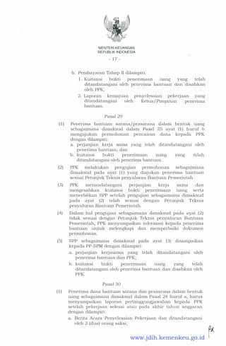 MENTERI KEUANGAN
REPUBLIK INDONESIA
- 1 7 -
b. Pembayaran Tahap II dilampiri:
1 . Kuitansi bukti penerimaan uang yang telah
ditandatangani oleh penerima bantuan dan disahkan
oleh PPK;
2. Laporan kemajuan penyelesaian pekerjaan yang
ditandatangani oleh Ketua/ Pimpinan penenma
bantuan.
Pasal 29
( 1 ) Penerima bantuan sarana/prasarana dalam bentuk uang
sebagaimana dimaksud dalam Pasal 25 ayat ( 1 ) huruf b
mengajukan permohonan pencairan dana kepada PPK
dengan dilampiri:
a. perjanjian kerja sama yarig telah ditandatangani oleh
penerima bantuan; dan
b. kuitansi . bukti penenmaan uang yang telah
ditandatangani oleh penerima bantuan.
(2) PPK melakukan pengujian permohonan sebagaimana
dimaksud pada ayat ( 1 ) yang diajukan penerima bantuan
sesuai Petunjuk Teknis penyaluran Bantuan Pemerintah.
(3) PPK menandatangani perJallJian kerja sama dan
mengesahkan kuitansi bukti penerimaan uang serta
menerbitkan SPP setelah pengujian sebagaimana dimaksud
pada ayat (2) telah sesuai dengan Petunjuk Teknis
penyaluran Bantuan Pemerintah.
(4) Dalam hal pengujian sebagaimana dimaksud pada ayat (2)
tidak sesuai dengan Petunjuk Teknis penyaluran Bantuan
Pemerintah, PPK menyampaikan informasi kepada penerima
bantuan · untuk melengkapi dan memperbaiki dokumen
permohonan.
(5) SPP sebagaimana dimaksud pada ayat (3) disampaikan
kepada PP-SPM dengan dilampiri:
a. perjanjian kerjasama yang telah ditandatangani oleh
penerima bantuan dan PPK;
b. kuitansi bukti penerimaan uang yang telah
ditandatangani oleh penerima bantuan dan disahkan oleh
PPK.
Pasal 30
( 1 ) Penerima dana bantuan sarana dan prasarana dalam bentuk
uang sebagaimana dimaksud dalam Pasal 24 huruf a, harus
menyampaikan laporan pertanggungjawaban kepada PPK
setelah pekerjaan selesai atau pada akhir tahun anggaran
dengan dilampiri:
a. Berita Acara Penyelesaian Pekerjaan dan ditandatangani
oleh 2 (dua) orang saksi;
.. �www.jdih.kemenkeu.go.id
 
