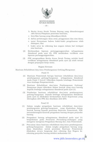 MENTERI KEUANGAN
REPUBLIK INDONESIA
- 1 8 -
b. Berita Acara Serah Terima Barang yang ditandatangani
oleh Ketua/ Pimpinan penerima bantuan;
c. foto/film barang yang dihasilkan/ dibeli;
d. daftar perhitungan dana awal, penggunaan dan sisa dana;
e. surat Pernyataan bahwa bukti-bukti pengeluaran telah
disimpan; dan
f. bukti setor ke rekening kas negara dalam hal terdapat
sisa bantuan.
(2) Berdasarkan laporan pertanggungjawaban sebagaimana
dimaksud pada ayat ( 1 ) , PPK melakukan verifikasi atas
laporan pertanggungjawaban.
(3) PPK mengesahkan Berita Acara Serah Terima setelah hasil
verifikasi sebagaimana dimaksud pada ayat (2) telah sesuai
dengan perjanjian kerja sama.
Bagian Keenam
Bantuan Rehabilitasi dan/ atau Pembangunan Gedung/Bangunan
Pasal 3 1
( 1 ) Bantuan Pemerintah berupa bantuan rehabilitasi dan/ atau
pembangunan gedung/ bangunan sebagaimana dimaksud
pada Pasal 3 huruf f diberikan kepada Lembaga Pemerintah
atau lembaga Nonpemerintah.
(2) Bantuan Rehabilitasi dan/ atau Pembangunan Gedung/
Bangunan dapat diberikan dalam bentuk uang atau barang
kepada lembaga sebagaimana dimaksud pada ayat ( 1 ) .
(3) · Pemberian bantuan rehabilitasi dan/ atau pembangunan
gedung/ bµ_ngunan kepada lembaga sebagaimana dimaksud
pada ayat ( 1 ) dilakukan berdasarkan Surat Keputusan yang
ditetapkan oleh PPK dan disahkan oleh KPA.
Pasal 32
( 1 ) Dalam rangka pengadaan bantuan rehabilitasi dan/ atau
pembangunan gedung/bangunan yang disalurkan dalam
bentuk barang kepada penerima Bantuan Pemerintah, PPK
menandatangani kontrak pengadaan barang dengan penyedia
barang.
(2) Pengadaan barang sebagaimana dimaksud pada ayat ( 1)
berpedoman pada Peraturan Perundang-undangan yang
mengatur mengenai Pengadaan Barang dan Jasa Pemerintah.
(3) Pencairan dana bantuan rehabilitasi dan/ atau pembangunan
gedung/bangunan dalam rangka pengadaan barang yang
akan disalurkan untuk penerima Bantuan Pemerintah
dilakukan secara langsung dari rekening Kas Negara ke
rekening penyedia barang melalui mekanisme LS.
...... �www.jdih.kemenkeu.go.id
 