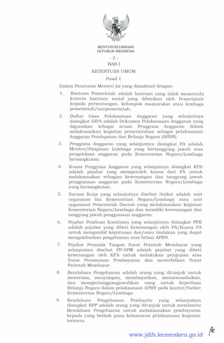 MENTER! KEUANGAN
REPUBLIK INDONESIA
- 2 -
BAB I
KETENTUAN UMUM
Pasal 1
Dalam Peraturan Menteri ini yang dimaksud dengan:
1. Bantuan Pemerintah adalah bantuan yang tidak memenuhi
kriteria bantuan sosial yang diberikan oleh Pemerintah
kepada perseorangan, kelompok masyarakat atau lembaga
pemerintah/nonpemerintah.
2 . Daftar Isian .Pelaksanaan Anggaran yang selanjutnya
disingkat DIPA adalah Dokumen Pelaksanaan Anggaran yang
digunakan sebagai acuan Pengguna Anggaran dalam
melaksanakan kegiatan pemerintahan sebagai pelaksanaan
Anggaran Pendapatan dari Belanja Negara (APBN) . ·
3 . Pengguna Anggaran yang selanjutnya disingkat PA adalah
Menteri/ Pimpinan Lembaga yang bertanggung jawab atas
pengelolaan anggaran pada Kementerian Negara/ Lembaga
bersangkutan.
4 . Kuasa Pengguna Anggaran yang selanjutnya disingkat KPA
adalah pejabat yang memperoleh kuasa dari . PA untuk
melaksanakan sebagian kewenangan dan tanggung jawab
penggunaan anggaran pada Kementerian Negara/ Lembaga
yang bersangkutan.
5 . Satuan Kerja yang selanjutnya disebut Satker adalah unit
organisasi lini Kementerian Negara/ Lembaga atau unit
organisasi Pemerintah Daerah yang melaksanakan kegiatan
Kementerian Negara/ Lembaga dan memiliki kewenangan dan
· tanggung jawab penggunaan anggaran.
6. Pejabat Pembuat Komitmen yang selanjutnya disingkat PPK
adalah pejabat yang diberi kewenangan oleh PA/Kuasa PA
untuk mengambil keputusan dan/ atau tindakan yang dapat
mengakibatkan pengeluaran atas beban APBN.
7. Pejabat Penanda Tangan Surat Perintah Membayar yang
selanjutnya disebut PP-SPM adalah pejabat yang diberi
kewenangan oleh KPA untuk melakukan pengujian atas
Surat Permintaan Pembayaran dan menerbitkan Surat
Perintah Membayar.
8. Bendahara Pengeluaran adalah orang yang ditunjuk untuk
menerima, menyimpan, membayarkan, menatausahakan,
dan mempertanggungjawabkan uang untuk keperluan
Belanja Negara dalam pelaksanaan APBN pada kantor/ Satker
Kementerian Negara/ Lembaga.
9 . Bendahara Pengeluaran Pembantu yang selanjutnya
disingkat BPP adalah orang yang ditunjuk untuk membantu
Bendahara Pengeluaran untuk melaksanakan pembayaran
kepada yang berhak
·
guna kelancaran pelaksanaan kegiatan
tertentu.
www.jdih.kemenkeu.go.id
 