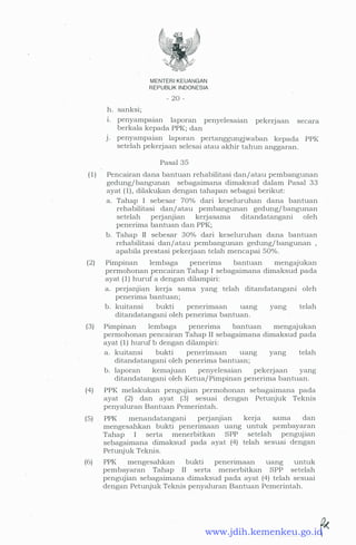 h. sanksi;
MENTER! KEUANGAN
REPUBLIK INDONESIA
- 20 -
1. penyampaian laporan penyelesaian pekerjaan secara
berkala kepada PPK; dan
J. penyampaian laporan pertanggungjwaban kepada PPK
setelah pekerjaan selesai atau akhir tahun anggaran.
Pasal 35
( 1 ) Pencairan dana bantuan rehabilitasi dan/ atau pembangunan
gedung/ bangunan sebagaimana dimaksud dalam Pasal 33
ayat ( 1) , dilakukan dengan tahapan sebagai berikut:
a. Tahap I sebesar 70% dari keseluruhan dana bantuan
rehabilitasi dan/ atau pembangunan gedung/ bangunan
setelah perjanjian kerjasama ditandatangani oleh
penerima bantuan dan PPK;
b. Tahap II sebesar 30% dari keseluruhan dana bantuan
rehabilitasi dan/atau pembangunan gedung/ bangunan ,
apabila prestasi pekerjaan telah mencapai 50%.
(2) Pimpinan lembaga penerima bantuan mengajukan
permohonan pencairan Tahap I sebagaimana dimaksud pada
ayat ( 1 ) huruf a dengan dilampiri:
a. perjanjian kerja sama yang telah ditandatangani oleh
penerima bantuan;
b. kuitansi bukti penerimaan uang yang telah
ditandatangani oleh penerima bantuan.
(3) Pimpinan lembaga penerima bantuan mengajukan
permohonan pencairan Tahap II sebagaimana dimaksud pada
ayat ( 1 ) huruf b dengan dilampiri:
a. kuitansi bukti penenmaan uang yang telah
ditandatangani oleh penerima bantuan;
b. laporan kemajuan penyelesaian pekerjaan yang
ditandatangani oleh Ketua/ Pimpinan penerima bantuan.
(4) PPK melakukan pengujian permohonan sebagaimana pada
ayat (2) dan ayat (3) sesuai dengan Petunjuk Teknis
penyaluran Bantuan Pemerintah.
(5) PPK menandatangani perjanjian kerja sama dan
mengesahkan bukti penerimaan uang untuk pembayaran
Tahap I serta menerbitkan SPP setelah pengUJian
sebagaimana dimaksud pada ayat (4) telah sesuai dengan
Petunjuk Teknis.
(6) PPK mengesahkan bukti penenmaan uang untuk
pembayaran Tahap II serta menerbitkan SPP setelah
pengujian sebagaimana dimaksud pada ayat (4) telah sesuai
dengan PetunjU:k Teknis penyaluran Bantuan Pemerintah.
. .... ..�www.jdih.kemenkeu.go.id
 