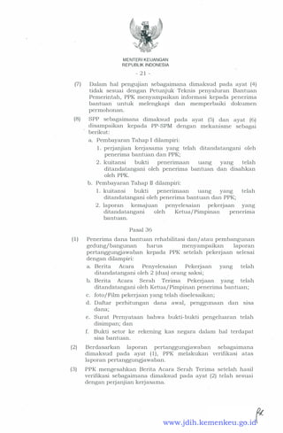 MENTERI KEUANGAN
REPUBLI K INDONESIA
- 2 1 -
(7) Dalam hal pengujian sebagaimana dimaksud pada ayat (4)
tidak sesuai dengan Petunjuk Teknis penyaluran Bantuan
Pemerintah, PPK menyampaikan informasi kepada penerima
bantuan untuk melengkapi dan memperbaiki dokumen
permohonan.
(8) SPP sebagaimana dimaksud pada ayat (5) dan ayat (6)
disampaikan kepada PP-SPM dengan mekanisme sebagai
berikut:
a. Pembayaran Tahap I dilampiri:
1 . perjanjian kerjasama yang telah ditandatangani oleh
penerima bantuan dan PPK;
2 . kuitansi bukti penerimaan uang yang telah
ditandatangani oleh penerima bantuan dan disahkan
oleh PPK.
b. Pembayaran Tahap II dilampiri:
1 . kuitansi bukti penenmaan uang yang telah
ditandatangani oleh penerima bantuan dan PPK;
2 . laporan kemajuan penyelesaian pekerjaan yang
ditandatangani oleh Ketua/ Pimpinan penenma
bantuan.
Pasal 36
( 1 ) Penerima dana bantuan rehabilitasi dan/ atau pembangunan
gedung/ bangunan harus menyampaikan laporan
pertanggungjawaban kepada PPK setelah pekerjaan selesai
dengan dilampiri:
a. Berita Acara Penyelesaian Pekerjaan yang telah
ditandatangani oleh 2 (dua) orang saksi;
b. Berita Acara Serah Terima Pekerjaan yang telah
ditandatangani oleh Ketua/ Pimpinan penerima bantuan;
c. foto/Film pekerjaan yang telah diselesaikan;
d. Daftar perhitungan dana awal, penggunaan dan sisa
dana;
e. Surat Pernyataan bahwa bukti-bukti pengeluaran telah
disimpan; dan
f. Bukti setor ke rekening kas negara dalam hal terdapat
sisa bantuan.
(2) Berdasarkan laporan pertanggungjawaban sebagaimana
dimaksud pada ayat ( 1) , PPK melakukan verifikasi atas
laporan pertanggungjawaban.
(3) PPK mengesahkan Berita Acara Serah Terima setelah hasil
verifikasi sebagaitnana dimaksud pada ayat (2) telah sesuai
dengan perjanjian kerjasama.
www.jdih.kemenkeu.go.id
 