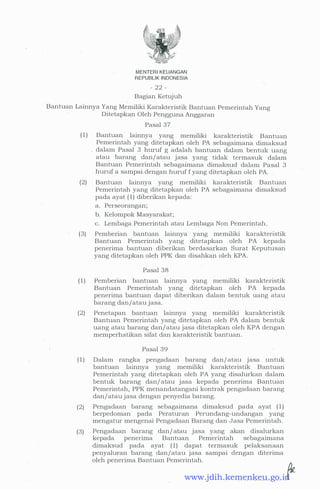MENTER! KEUANGAN
REPUBLIK INDONESIA
- 22 -
Bagian Ketujuh
Bantuan Lainnya Yang Memiliki Karakteristik Bantuan Pemerintah Yang
Ditetapkan Oleh Pengguna Anggaran
Pasal 37
( 1 ) Bantuan lainnya yang memiliki karakteristik Bantuan
Pemerintah yang ditetapkan oleh PA sebagaimana dimaksud
dalam Pasal 3 huruf g adalah bantuan dalam bentuk uang
atau barang dan/ atau jasa yang tidak termasuk dalam
Bantuan Pemerintah sebagaimana dimaksud dalam Pasal 3
.huruf a sampai.dengan huruf f yang ditetapkan oleh PA.
(2) Bantuan lainnya yang memiliki karakteristik Bantuan
Pemerintah yang ditetapkan oleh PA sebagaimana dimaksud
pada ayat ( 1 ) diberikan kepada:
a. Perseorangan;
b. Kelompok Masyarakat;
c. Lembaga Pemerintah atau Lembaga Non Pemerintah.
(3) Pemberian bantuan lainnya yang memiliki karakteristik
Bantuan Pemerintah yang ditetapkan oleh PA kepada
penerima bantuan diberikan berdasarkan Surat Keputusan
yang ditetapkan oleh PPK dan disahkan oleh KPA.
Pasal 38
( 1 ) Pemberian bantuan lainnya yang memiliki karakteristik
Bantuan Pemerintah yang ditetapkan oleh PA kepada
penerima bantuan dapat diberikan dalam bentuk uang atau
barang dan/atau jasa.
(2) . Penetapan bantuan lainnya yang memiliki karakteristik
Bantuan Pemerintah yang ditetapkan oleh PA dalam bentuk
uang atau barang dan/ atau jasa ditetapkan oleh KPA dengan
memperhatikan sifat dan karakteristik bantuan.
Pasal 39
( 1 ) Dalam rangka pengadaan barang dan/ atau jasa untuk
bantuan lainnya yang memiliki karakteristik Bantuan
Pemerintah yang ditetapkan oleh PA yang disalurkan dalam
bentuk barang dan/ atau jasa kepada penerima Bantuan
Pemerintah, PPK menandatangani kontrak pengadaan barang
dan/atau jasa dengan penyedia barang.
(2)
(3)
Pengadaan barang sebagaimana dimaksud pada ayat ( 1 )
berpedoman pada Peraturan Perundang-undangan yang
mengatur mengenai Pengadaan Barang dan Jasa Pemerintah.
Pengadaan barang dan/ atau jasa yang akan disalurkan
kepada penerima Bantuan Pemerintah sebagaimana
dimaksud pada ayat ( 1) dapat termasuk pelaksanaan
penyaluran barang dan/atau jasa sampai dengan diterima
oleh penerima Bantuan Pemerintah.
www.jdih.kemenkeu.go.id
 