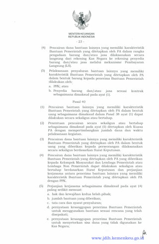 MENTERIKEUANGAN
REPUBLIK INDONESIA
- 23 -
(4) Pencairan dana bantuan lainnya yang memiliki karakteristik
Bantuan Pemerintah yang ditetapkan oleh PA dalam rangka
pengadaan barang dan/atau jasa dilaksanakan secara
langsung dari rekening Kas Negara ke rekening penyedia
barang dan/ atau jasa melalui mekanisme Pembayaran
Langsung (LS) .
(5) Pelaksanaan penyaluran bantuan lainnya yang memiliki
karakteristik Bantuan Pemerintah yang ditetapkan oleh PA
dalam bentuk barang kepada penerima Bantuan Pemerintah
dilakukan oleh:
a. PPK; atau
b. Penyedia barang dan/ atau jasa sesuai kontrak
sebagaimana dimaksud pada ayat ( 1 ) .
Pasal 40
( 1 ) Pencairan bantuan lainnya yang memiliki karakteristik
Bantuan Pemerintah yang ditetapkan oleh PA dalam bentuk
uang sebagaimana dimaksud dalam Pasal 38 ayat ( 1 ) dapat
dilakukan secara sekaligus atau bertahap.
(2) Penentuan pencairan secara sekaligus atau bertahap
sebagaimana dimaksud pada ayat ( 1 ) ditetapkan oleh Kuasa
PA dengan mempertimbangkan jumlah dana dan waktu
pelaksanaan kegiatan.
(3) Pencairan dana bantuan lainnya yang memiliki karakteristik
Bantuan Pemerintah yang ditetapkan oleh PA dalam bentuk
uang yang diberikan kepada perseorangan dilaksanakan
secara sekaligus berdasarkan Surat Keputusan.
(4) . Pencairan dana bantuan lainnya yang memilik,i karakteristik
Bantuan Pemerintah yang ditetapkan oleh PA yang diberikan
kepada Kdompok Masyarakat dan Lembaga Pemerintah atau
Lembaga Non Pemerintah dapat dilakukan sekaligus atau
bertahap berdasarkan Surat Keputusan dan perjanjian
kerjasama antara penerima bantuan lainnya yang merriiliki
karakteristik Bantuan Pemerintah yang ditetapkan oleh PA
dengan PPK.
(5) Perjanjian kerjasama sebagaimana dimaksud pada ayat (4)
paling sedikit memuat:
a. hak dan kewajiban kedua belah pihak;
b. jumlah bantuan yang diberikan;
c. tata cara dan syarat penyaluran;
d. pernyataan kesanggupan penerima Bantuan Pemerintah
untuk menggunakan bantuan sesuai rencana yang telah
disepakati;
e. pernyataan kesanggupan penerima Bantuan Pemerintah
untuk menyetorkan sisa dana yang tidak digunakan ke
Kas Negara;
....... .�www.jdih.kemenkeu.go.id
 