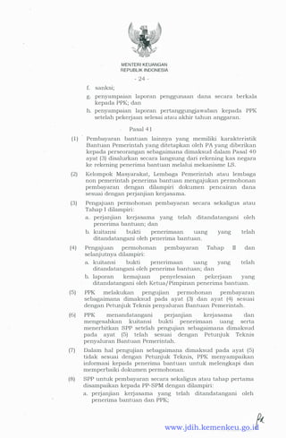 f. sanksi;
MENTERI KEUANGAN
REPUBLIK INDONESIA
- 24 -
g. penyampaian laporan penggunaan dana secara berkala
kepada PPK; dan
h. penyampaian laporan pertanggungjawaban kepada PPK
setelah pekerjaan selesai atau akhir tahun anggaran.
Pasal 4 1
( 1 ) Pembayaran bantuan lainnya yang memiliki karakteristik
Bantuan Pemerintah yang ditetapkan oleh PA yang diberikan
kepada perseorangan sebagaimana dimaksud dalam Pasal 40
ayat (3) disalurkan secara langsung dari rekening kas negara
ke rekening penerima bantuan melalui mekanisme LS.
(2) Kelompok Masyarakat, Lembaga Pemerintah atau lembaga
non pemerintah penerima bantuan mengajukan permohonan
pembayaran dengan dilampiri dokumen pencairan dana
sesuai dengan perjanjian kerjasama.
(3) Pengajuan permohonan pembayaran secara sekaligus atau
Tahap I dilampiri:
a. perjanjian kerjasama yang telah ditandatangani oleh
penerima bantuan; dan
b. kuitansi bukti penerimaan uang yang telah
ditandatangani oleh penerima bantuan.
(4) Pengajuan permohonan pembayaran Tahap II dan
selanjutnya dilampiri:
a. kuitansi bukti penerimaan uang yang telah
ditandatangani oleh penerima bantuan; dan
b. laporan kemajuan penyelesaian pekerjaan yang
ditandatangani oleh Ketua/ Pimpinan penerima bantuan.
(5) PPK melakukan pengujian permohonan pembayaran
sebagaimana dimaksud pada ayat (3) dan ayat (4) sesuai
dengan Petunjuk Teknis penyaluran Bantuan Pemerintah.
(6) PPK menandatangani perJanJian kerjasama dan
mengesahkan kuitansi bukti penerimaan uang serta
menerbitkan SPP setelah pengujian sebagaimana dimaksud
pada ayat (5) telah sesuai dengan Petunjuk Teknis
penyaluran Bantuan Pemerintah.
(7) Dalam hal pengujian sebagaimana dimaksud pada ayat (5)
tidak sesuai dengan Petunjuk Teknis, PPK menyampaikan
informasi kepada penerima bantuan untuk melengkapi dan
memperbaiki dokumen permohonan.
(8) SPP untuk pembayaran secara sekaligus atau tahap pertama
disampaikan kepada PP-SPM dengan dilampiri:
a. perjanjian kerjasama yang telah ditandatangani oleh
penerima bantuan dan PPK;
www.jdih.kemenkeu.go.id
 