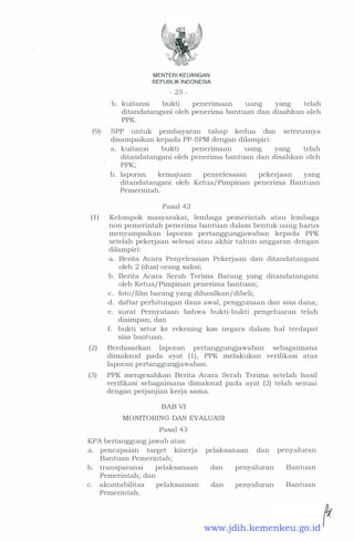 MENTERI KEUANGAN
REPUBLIK INDONESIA
- 25 -
b. kuitansi bukti penerimaan uang yang telah
ditandatangani oleh penerima bantuan dan disahkan oleh
PPK.
(9) SPP untuk pembayaran tahap kedua dan seterusnya
disampaikan kepada PP-SPM dengan dilampiri:
a. kuitansi bukti penerimaan uang yang telah
ditandatangani oleh penerima bantuan dan disahkan oleh
PPK;
b. laporan kemajuan penyelesaian pekerjaan yang
ditandatang?-ni oleh Ketua/ Pimpinan penerima Bantuan
Pemerintah.
Pasal 42
( 1 ) Kelompok masyarakat, lembaga pemerintah ata:u lembaga
non pemerintah penerima bantuan dalam bentuk uang harus
menyampaikan laporan pertanggungjawaban kepada PPK
setelah pekerjaan selesai atau akhir tahun anggaran dengan
dilampiri:
a. Berita Acara Penyelesaian Pekerjaan dan ditandatangani
oleh 2 (dua) orang saksi;
b. Berita Acara Serah Terima Barang yang ditandatangani
oleh Ketua/ Pimpinan penerima bantuan;
c. foto/film barang yang dihasilkan/dibeli;
d. daftar perhitungan dana awal, penggunaan dan sisa dana;
e. surat Pernyataan bahwa bukti-bukti pengeluaran telah
disimpan; dan
f. bukti setor ke rekening kas negara dalam hal terdapat
sisa bantuan.
(2) Berdasarkan laporan pertanggungjawaban sebagaimana
dimaksud pada ayat ( 1 ) , PPK melakukan verifikasi atas
laporan pertanggungjawaban.
(3) PPK mengesahkan Berita Acara Serah Terima setelah hasil
verifikasi sebagaimana dimaksud pada ayat (2) telah sesuai
dengan perjanjian kerja sama.
BAB VI
MONITORING DAN EVALUASI
Pasal 43
KPA bertanggung jawab atas:
a. pencapaian target kinerja
Bantuan Pemerintah;
b. transparansi pelaksanaan
Pemerintah; dan
c. akuntabilitas pelaksanaan
Pemerintah.
pelaksanaan dan
clan penyaluran
dan penyaluran
penyaluran
Bantuan
Bantuan
www.jdih.kemenkeu.go.id
 