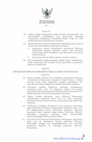 MENTERI KEUANGAN
REPUBLIK INDONESIA
- 26 -
Pasal 44
( 1 ) . Dalam rangka pencapaian target kinerja, transparansi, dan
akuntabilitas pelaksanaan dan penyaluran Bantuan
Pemerintah sebagaimana dimaksud dalam Pasal 43, KPA
melaksanakan monitoring dan evaluasi.
(2) . Monitoring dan evaluasi sebagaimana dimaksud pada ayat ( 1 )
antara lain melakukan pengawasan terhadap:
a. kesesuaian antara pelaksanaan penyaluran Bantuan
Pemerintah dengan pedoman umum dan petunjuk
teknis yang telah ditetapkan serta ketentuan peraturan
terkait lainnya;
b. kesesuaian antara target capaian dengan reahsasi.
(3) KPA mengambil langkah-langkah tindak lanjut berdasarkan
hasil monitoring dan evaluasi untuk perbaikan penyaluran
Bantuan Pemerintah.
BAB VII
PENYALURAN BANTUAN PEMERINTAH MELALUI BANK/ POS PENYALUR
Pasal 45
( 1 ) Dalam rangka efisiensi dan efektifitas penyaluran Bantuan
Pemerintah sebagaimana dimaksud dalam Pasal 3 dalam
bentuk uang yang dilakukan dengan mekanisme LS,
pencairannya dapat dilakukan melahii Bank/ Pos Penyalur.
(2) Pencairan melalui Bank/ Pos Penyalur sebagaimana
dimaksud pada ayat ( 1) dilakukan dalam hal jumlah
. penerima Bantuan Pemerintah dalam bentuk uang pada satu
DIPA lebih dari 1 00 (seratus) penerima bantuan.
(3) Dalam rangka pencairan dana Bantuan Pemerintah
sebagaimana dimaksud pada ayat ( 1) , KPA membuka
Rekening Penyaluran Dana Bantuan Pemerintah pada Bank/Pos
Penyalur.
(4) Pembukaan Rekening Penyaluran Dana Bantuan Pemerintah
pada Bank/ Pos Penyalur sebagaimana dimaksud pada ayat
(3) dilaksanakan sesuai ketentuan mengenai Rekening
Penyaluran Dana Bantuan Sosial dalam Peraturan Menteri
Keuangan mengenai rekening milik Kernenterian
Negara/ Lembaga/ Kantor/ Satuan Kerja.
(5) Pencairan dana Bantuan Pemerintah sebagaimana dimaksud
pada ayat ( 1 ) disalurkan kepada penerima
Pemerintah dengan cara pemindahbukuan dari
Bank/ Pos Penyalur ke rekening penenma
Pemerintah.
Bantuan
rekening
Bantuan
www.jdih.kemenkeu.go.id
 