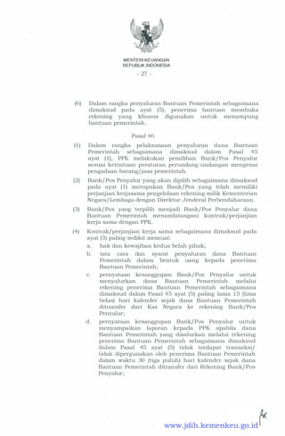 MENTERI KEUANGAN
REPUBLIK INDONESIA
- 27 -
(6) Dalam rangka penyaluran Bantuan Pemerintah sebagaimana
dimaksud pada ayat (5), penerima bantuan membuka
rekening yang khusus digunakan untuk menampung
bantuan pemerintah.
Pasal 46
( 1 ) Dalam rangka pelaksanaan penyaluran dana Bantuan
Pemerintah sebagaimana dimaksud dalam Pasal 45
ayat (1), PPK melakukan pemilihan Bank/ Pos Penyalur
sesuai ketentuan peraturan perundang-undangan mengenai
pengadaan barang/jasa pemerintah.
(2) Bank/ Pos Penyalur yang akan dipilih sebagaimana dimaksud
pada ayat ( 1 ) merupakan Bank/ Pos yang telah memiliki
perjanjian kerjasama pengelolaan rekening milik Kementerian
Negara/ Lembaga dengan Direktur Jenderal Perbendaharaan.
(3) Bank/ Pos yang terpilih menjadi Bank/ Pos Penyalur dana
Bantuan Pemerintah menandatangani kontrak/perjanjian
kerja sama dengan PPK.
(4) Kontrak/perjanjian kerja sama sebagaimana dimaksud pada
ayat (3) paling sedikit memuat:
a. hak dan kewajiban kedua belah pihak;
b. tata cara dan syarat penyaluran dana Bantuan
Pemerintah dalam bentuk uang kepada penenma
Bantuan Pemerintah; .
c. pernyataan kesanggupan Bank/ Pos Penyalur untuk
menyalurkan dana Bantuan Pemerintah melalui
rekening penerima Bantuan Pemerintah sebagaimana
dimaksud dalam Pasal 45 ayat (5) paling lama 15 (lima
belas) hari kalender sejak dana Bantuan Pemerintah
ditransfer dari Kas Negara ke rekening Bank/ Pos
Penyalur;
d. pernyataan kesanggupan Bank/ Pos Penyalur untuk
menyampaikan laporan kepada PPK apabila dana
Bantuan Pemerintah yang disalurkan melalui rekening
penerima Bantuan Pemerintah sebagaimana dimaksud
dalam Pasal 45 ayat (5) tidak terdapat transaksi/
tidak dipergunakan oleh penerima Bantuan Pemerintah
dalam waktu 30 (tiga puluh) hari kalender sejak dana
Bantuan Pemerintah ditransfer dari Rekening Bank/ Pos
Penyalur;
www.jdih.kemenkeu.go.id
 