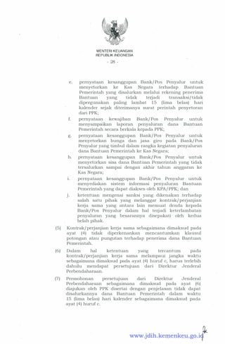 MENTER! KEUANGAN
REPUBLI K I NDONESIA
� 28 -
e. pernyataan kesanggupan Bank/ Pos Penyalur untuk
menyetorkan ke Kas Negara terhaclap Bantuan
Pemerintah yang clisalurkan melalui rekening penerima
Bantuan yang ticlak terjacli transaksi/ ticlak
clipergunakan paling lambat 15 (lima belas) hari
kalencler sejak cliterimanya surat perintah penyetoran
clari PPK;
f. pernyataan kewajiban Bank/ Pos Penyalur untuk
menyampaikan laporan penyaluran clana Bantuan
Pemerintah secara berkala kepacla PPK;
g. pernyataan kesanggupan Bank/ Pos Penyalur untuk
menyetorkan bunga clan jasa giro pacla Bank/ Pos
Penyalur yang timbul clalam rangka kegiatan penyaluran
clana Bantuan Pemerintah ke Kas Negara;
h. pernyataan kesanggupan Bank/ Pos Penyalur untuk
menyetorkan sisa clana Bantuan Pemerintah yang ticlak
tersalurkan sampai clengan akhir tahun anggaran ke
Kas Negara;
1. pernyataan kesanggupan Bank/ Pos Penyalur untuk
menyecliakan sistem informasi penyaluran Bantuan
Pemerintah yang clapat cliakses oleh KPA/ PPK; clan
J. ketentuan mengenai sanksi yang clikenakan terhaclap
salah satu pihak yang melanggar kontrak/ pei:-janjian
kerja sama yang antara lain memuat clencla kepacla
Bank/ Pos Penyalur clalam hal terjacli keterlambatan
penyaluran yang besarannya clisepakati oleh kedua
belah pihak. .
(5) Kontrak/perjanjian kerja sama sebagaimana climaksucl pacla
ayat (4) tidak cliperkenankan mencantumkan klausul
potongan atau pungutan terhaclap penerima clana Bantuan
Pemerintah.
(6) Dalam hal ketentuan yang tercantum pada
kontrak/perjanjian kerja sama melampaui jangka waktu
sebagaimana climaksud pacla ayat (4) huruf c, harus terlebih
dahulu mendapat persetujuan dari Direktur Jenderal
Perbendaharaan.
(7) Permohonan persetujuan dari Direktur Jenderal
Perbendaharaan sebagaimana climaksucl pacla ayat (6)
cliajukan oleh PPK disertai dengan penjelasan tidak dapat
disalurkannya dana Bantuan Pemerintah dalam waktu
15 (lima belas) hari kalender sebagaimana dimaksud pada
ayat (4) huruf c.
·· · · · · · - - ···· · · · · · ·· · · · �www.jdih.kemenkeu.go.id
 