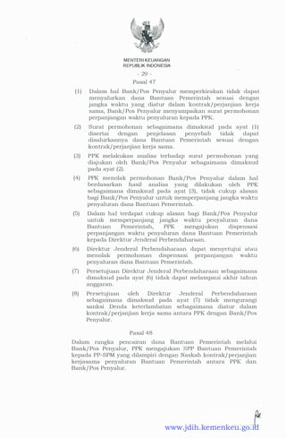 MENTERIKEUANGAN
REPUBUK INDONESIA
- 29 -
Pasal 47
(1) Dalam hal Bank/ Pos Penyalur memperkirakan tidak dapat
menyalurkan dana Bantuan Pemerintah sesuai dengan
jangka waktu yang diatur dalam kontrak/perjanjian kerja
sama, Bank/ Pos Penyalur menyampaikan surat permohonan
perpanjangan waktu penyaluran kepada PPK.
(2) Surat permohonan sebagaimana dimaksud pada ayat ( 1)
disertai dengan penjelasan penyebab tidak dapat
disalurkannya dana Bantuan Pemerintah sesuai dengan
kontrak/perjanjian kerja sama.
·
(3) PPK melakukan analisa terhadap surat permohonan yang
diajukan oleh Bank/ Pos Penyalur sebagaimana dimaksud
pada ayat (2) .
(4) PPK menolak permohonan Bank/ Pos Penyalur dalam hal
berdasarkan hasil analisa yang dilakukan oleh . PPK
sebagaimana dimaksud pada ayat (3) , tidak cukup alasan
bagi Bank/ Pos Penyalur untuk memperpanjang jangka waktu
penyaluran dana Bantuan Pemerintah.
(5) Dalam hal terdapat cukup alasan bagi Bank/ Pos Penyalur
untuk memperpanjang jangka waktu penyaluran dana
Bantuan Pemerintah, PPK mengajukan dispensasi
perpanjangan waktu penyaluran dana Bantuan Pemerintah
kepada Direktur Jenderal Perbendaharaan.
(6) Direktur Jenderal Perbendaharaan dapat menyetujui atau
menolak permohonan dispensasi perpanjangan waktu
penyaluran dana Bantuan Pemerintah.
(7) Persetujuan Di.rektur Jenderal Perbendaharaan sebagaimana
· dimaksud pada ayat (6) tidak dapat melampaui akhir tahun
anggaran.
(8) Persetujuan oleh Direktur Jenderal Perbendaharaan
sebagaimana dimaksud pada ayat (7) tidak mengurangi
sanksi Denda keterlambatan sebagaimana diatur dalam
kontrak/perjanjian kerja sama antara PPK dengan Bank/ Pos
Penyalur.
Pasal 48
Dalam rangka pencairan dana Bantuan Pemerintah melalui
Bank/ Pos Penyalur, PPK mengajukan SPP Bantuan Pemerintah
kepada PP-SPM yang dilampiri dengan Naskah kontrak/ perjanjian
kerjasama penyaluran Bantuan Pemerintah antara PPK dan
Bank/ Pos Penyalur.
www.jdih.kemenkeu.go.id
 