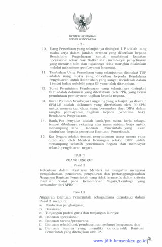 MENTERI KEUANGAN
REPUBLIK INDONESIA
- 3 -
1 0 . Uang Persediaan yang selanjutrtya disingkat U P adalah uang
muka kerja dalam jumlah tertentu yang diberikan kepada
Bendahara Pengeluaran untuk membiayai kegiatan
operasional sehari-hari Satker atau membiayai pengeluaran
yang menurut sifat dan tujuannya tidak mungkin dilakukan
melalui mekanisme pembayaran langsung.
1 1 . Tambahan Uang Persediaan yang selanjutnya disingkat TUP
adalah· uang muka yang diberikan kepada Bendahara
Pengeluaran untuk kebutuhan yang sangat mendesak dalam
1 (satu) bulan melebihi pagu UP yang telah ditetapkan.
1 2 . Surat Permintaan Pembayaran yang selanjutnya disingkat
SPP adalah dokumen yang diterbitkan oleh PPK, yang berisi
permintaan pembayaran tagihan kepada negara.
13. Surat Perintah Membayar Langsung yang selanjutnya disebut
SPM-LS adalah dokumen yang diterbitkan oleh PP-SPM
untuk mencairkan dana yang bersumber dari DIPA dalam
rangka pembayaran tagihan kepada penenma hak/
Bendahara Pengeluaran.
1 4 . Bank/ Pos Penyalur adalah bank/pos mitra kerja sebagai
tempat dibukartya rekening atas nama satuan kerja untuk
menampung dana Bantuan Pemerintah yang akan
disalurkan kepada penerima Bantuan Pemerintah.
1 5. Kas Negara adalah tempat penyimpanan uang negara yang
ditentukan oleh Menteri Keuangan selaku BUN
.
untuk
menampung seluruh penerimaan negara dan membayar
seluruh pengeluaran negara.
BAB II
RUANG LINGKUP
Pasal 2
Ketentuan dalam Peraturan Menteri ini mengatur mengenai
pengalokasian, pencairan, penyaluran dan pertanggungjawaban
Anggaran Bantuan Pemerintah yang tidak termasuk dalam kriteria
Bantuan Sosial pada Kementerian Negara/ Lembaga yang
bersumber dari APBN.
Pasal 3
Anggaran Bantuan Pemerintah sebagaimana dimaksud dalam
Pasal 2 meliputi:
a. Pemberian penghargaan;
b. Beasiswa;
c. Tunjangan profesi guru dan tunjangan lainnya;
d. Bantuan operasional;
e. Bantuan sarana/prasarana;
f. Bantuan rehabilitasi/pembangunan gedung/ bangunan; dan
g. Bantuan lainnya yang memiliki karakteristik Bantuan
Pemerintah yang ditetapkan oleh PA.
... f'-www.jdih.kemenkeu.go.id
 