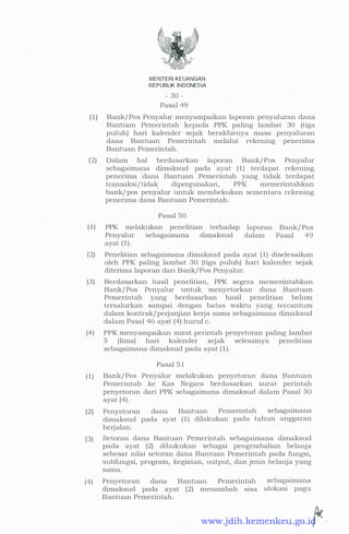 MENTERI KEUANGAN
REPUBLIK INDONESIA
- 30 -
Pasal 49
(1) Bank/ Pos Penyalur menyampaikan laporan penyaluran dana
Bantuan Penierintah kepada PPK paling lambat 30 (tiga
puluh) hari kalender sejak berakhirnya masa penyaluran
dana Bantuan Pemerintah melalui rekening penenma
Bantuan Pemerintah.
(2) Dalam ha.I berdasarkan laporan Bank/ Pos Penyalur
sebagaimana dimaksud pada ayat ( 1 ) terdapat rekening
penerima dana Bantuan Pemerintah yang tidak terdapat
transaksi/ tidak dipergunakan, PPK memerintahkan
bank/ pos penyalur untuk membekukan sementara rekening
penerima dana Bantuan Pemerintah.
·
(1)
Pasal 50
PPK melakukan penelitian terhadap
Penyalur sebagaimana dimaksud
ayat (1) .
laporan
dalam
Bank/ Pos
Pasal 49
· (2) Penelitian sebagaimana dimaksud pada ayat ( 1) diselesaikan
oleh PPK paling lambat 30 (tiga puluh) hari kalender sejak
diterima laporan dari Bank/ Pos Penyalur.
·
(3) Berdasarkan hasil penelitian, PPK segera memerintahkan
Bank/ Pos Penyalur untuk menyetorkan dana Bantuan
Pemerintah yang berdasarkan hasil penelitian belum
tersalurkan sampai dengan batas waktu yang tercantum
dalam kontrak/perjanjian kerja sama sebagaimana dimaksud
dalam Pasal 46 ayat (4) huruf c.
(4) PPK menyampaikan surat perintah penyetoran paling lambat
5 (lima) hari kalender sejak selesainya penelitian
sebagaimana dimaksud pada ayat ( 1 ) .
(1)
(2)
(3)
(4)
Pasal 5 1
Bank/ Pos Penyalur melakukan penyetoran dana Bantuan
Pemerintah ke Kas Negara berdasarkan surat periritah
penyetoran dari PPK sebagaimana dimaksud dalam Pasal 50
ayat (4) .
Penyetoran dana Bantuan Pemerintah sebagaimana
dimaksud pada ayat ( 1 ) dilakukan pada tahun anggaran
berjalan.
Setoran dana Bantuan Pemerintah sebagaimana dimaksud
pada ayat (2) dibukukan sebagai pengembalian belanja
sebesar nilai setoran dana Bantuan Pemerintah pada fungsi,
subfungsi, program, kegiatan, output, dan jenis belanja yang
sama.
Penyetoran dana Bantuan Pemerintah
dimaksud pada ayat (2) menambah s1sa
Bantuan Pemerintah.
sebagaimana
alokasi pagu
www.jdih.kemenkeu.go.id
 