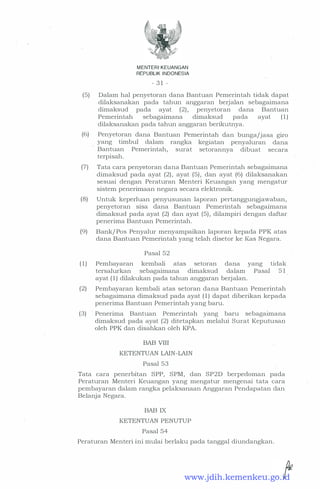 MENTERI KEUANGAN
REPUBLIK INDONESIA
- 3 1 -
(5) Dalam hal penyetoran clana Bantuan Pemerintah ticlak clapat
clilaksanakan pacla tahun anggaran berjalan sebagaimana
climaksucl . pacla ayat (2), penyetoran clana Bantuan
Pemerintah sebagaimana climaksucl pacla ayat ( 1 )
clilaksanakan pacla tahun anggaran berikutnya.
(6) Penyetoran clana Bantuan Pemerintah clan bunga/jasa giro
yang timbul clalam rangka kegiatan penyaluran clana
Bantuan Pemerintah, surat setorannya clibuat secara
terpisah.
(7) Tata cara peny6toran clana Bantuan Pemerintah sebagaimana
climaksucl pacla ayat (2) , ayat (5) , clan ayat (6) clilaksanakan
sesuai clengan Peraturan Menteri Keuangan yang mengatur
sistem penerimaan negara secara elektronik.
(8) Untuk keperluan penyusunan laporan pertanggungjawaban,
penyetoran sisa dana Bantuan Pemerintah sebagaimana
climaksucl pacla ayat (2) clan ayat (5) , clilampiri clengan claftar
penerima Bantuan Pemerintah.
(9) Bank/ Pos Penyalur menyampaikan laporan kepacla PPK atas
clana Bantuan Pemerintah yang telah clisetor ke Kas Negara.
( 1 )
Pasal 52
Pembayaran kembali atas setoran clana yang
tersalurkan sebagaimana climaksucl clalam Pasal
ayat ( 1 ) clilakukan pacla tahun anggaran berjalan.
ticlak
5 1
(2) Pembayaran kembali atas setoran clana Bantuan Pemerintah
sebagaimana climaksucl pacla ayat ( 1 ) clapat cliberikan kepacla
penerima Bantuan Pemerintah yang baru.
(3) · Penerima Bantuan Pemerintah yang baru sebagaimana
climaksucl. pacla ayat (2) clitetapkan melalui Surat Keputusan
oleh PPK clan clisahkan oleh KPA.
BAB VIII
KETENTUAN LAIN-LAIN
Pasal 53
Tata cara penerbitan SPP, SPM, clan SP2D berpecloman pacla
Peraturan Menteri Keuangan yang mengatur mengenai tata cara
pembayaran clalam rangka pelaksanaan Anggaran Penclapatan clan
Belanja Negara.
BAB IX
KETENTUAN PENUTUP
Pasal 54
Peraturan Menteri ini mulai berlaku pacla tanggal cliunclangkan.
www.jdih.kemenkeu.go.id
 
