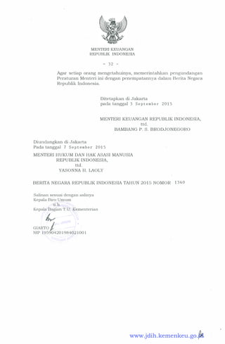 MENTERI KEUANGAN
REPUBLIK INDONESIA
- 3 2 -
Agar setiap orang mengetahuinya, memerintahkan pengundangan
Peraturan Menteri ini dengan penempatannya dalam Berita Negara
Republik Indonesia.
Diundangkan di Jakarta
Ditetapkan di Jakarta
pada tanggal 3 S e p t e m b e r 2 0 1 5
MENTER! KEUANGAN REPUBLIK INDONESIA,
ttd.
BAMBANG P. S. BRODJONEGORO
Pada tanggal 1 S e p t e m b e r 2 0 1 5
MENTER! HUKUM DAN HAK ASASI MANUSIA
REPUBLIK INDONESIA,
ttd.
YASONNA H. LAOLY
BERITA NEGARA REPUBLIK INDONESIA TAHUN 20 1 5 NOMOR 1 3 4 0
Salinan sesuai dengan aslinya
Kepala Biro Umum
tf:"b .
Kepala Bagian T. U . Kementerian
�
GIARTO I
.)
�
I "
NIP 1 9 590420 1 98402 1 00 1
I 1 I
www.jdih.kemenkeu.go.id
 