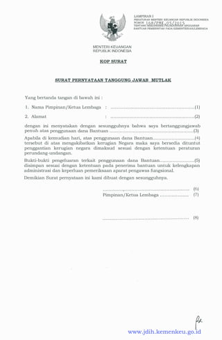 MENTERI KEUANGAN
REPUBLIK INDONESIA
KOP SURAT
LAMPIRAN I
PERATURAN MENTERI KEUANGAN REPUBLIK INDONESIA
NOMOR 1 6 8 I PMK • 0 5 I 2 0 1 <;
TENTANG MEKANISME PELAKSANMNANGGARAN
BANTUAN PEMERINTAH PADA KEMENTERIAN/LEMBAGA
SURAT PERNYATAAN TANGGUNG JAWAB MUTLAK
Yang bertanda tangan di bawah ini :
1 . Nama Pimpinan/Ketua Lembaga
2 . Alamat
. . . . . . . . . . . . . . . . . . . . . . . . . . . . . . . . . . . . . . . . . . . . . . . . . . . . . . . . . . ( 1)
. . . . . . . . . . . . . . . . . . . . . . . . . . . . . . . . . . . . . . . . . . . . . . . . . . . . . . . . . . (2)
dengan ini menyatakan dengan sesungguhnya bahwa saya bertanggungjawab
penuh atas penggunaan dana Bantuan . . . . . . . . . . . . . . . . . . . . . . . . . . . . . . . . . . . . . . . . . . . . . . . . . . . . . . . . . . (3)
Apabila di kemudian hari, atas penggunaan .dana Bantuan. . . . . . . . . . . . . . . . . . . . . . . . . . . . . (4)
tersebut di atas mengakibatkan kerugian Negara maka saya bersedia dituntut
penggantian kerugian negara dimaksud sesuai dengan ketentuan peraturan
perundang-undangan.
Bukti-bukti pengeluaran terkait penggunaan dana Bantuan. . . . . . . . . . . . . . . . . . . . . . . . (5)
disimpan sesuai dengan ketentuan pada penerima bantuan untuk kelengkapan
administrasi dan keperluan pemeriksaan aparat pengawas fungsional.
Demikian Surat pernyataan ini kami dibuat dengan sesungguhnya.
. . . . . . . . . . . . . . , . . . . . . . . . . . . . . . . . . . . . . . . . . . . . . . . . . . . . . . . . . . . .
Pimpinan/ Ketua Lembaga . . . . . . . . . . . . . . . . . . . .
(6)
(7)
(8)
www.jdih.kemenkeu.go.id
 