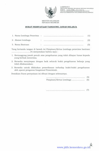 MENTERI KEUANGAN
REPUBLIK INDONESIA
LAMPIRAN II
PERATURAN MENTER! KEUANGAN REPUBLIK INDONESIA
NOMOR 1 6 8 / PMK . 0 5 / 2 0 1 5TENTANG MEKANISME PELAKSANAAN ANGGARAN
BANTUAN PEMERINTAH PADA KEMENTERIAN/LEMBAGA
SURAT PERNYATAAN TANGGUNG JAWAB BELANJA
1 . Nama Lembaga Penerima ( 1)
2 . Alamat Lembaga (2)
3. Nama Bantuan . . . . . . . . . . . . . . . . . . . . . . . . . . . . . . . . . . . . . . . . . . . . . . . . . . . . . . . . . . . . . . . . (3)
Yang bertanda tangan di bawah ini Pimpinan/ Ketua Lembaga penerima bantuan
. . . . . . . . . . . . . . . . . . . . . . . . . . . . . (4) menyatakan bahwa saya :
1 . Bertanggung jawab penuh atas pengeluaran yang telah dibayar lunas kepada
yang berhak menerima;
2 . Bersedia menyimpan dengan baik seluruh bukti pengeluaran belanja yang
telah dilaksanakan;
3. Bersedia untuk dilakukan pemeriksaan terhadap bukti-bukti pengeluaran
oleh aparat pengawas fungsional Pemerintah.
Demikian Surat pernyataan ini dibuat dengan sebenarnya.
. . . . . . . . . . . . . .,. . . . . . . . . . . . . . . . . . . . . . . . . . . . . . . . . . . . . . . . . . . . . (5)
Pimpinan/ Ketua Lembaga . . . . . . . . . . . . . . . . . . . . (6)
(7)
www.jdih.kemenkeu.go.id
 