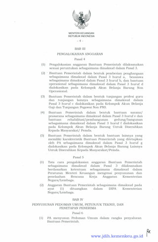MENTER! KEUANGAN
REPUBLIK INDONESIA
- 4 -
BAB III
PENGALOKASIAN ANGGARAN
Pasal 4
( 1 ) Pengalokasian anggaran Bantuan Pemerintah dilaksanakan
sesuai peruntukan sebagaimana dimaksud dalam Pasal 3.
(2) Bantuan Pemerintah dalam bentuk pemberian penghargaan
sebagaimana dimaksud dalam Pasal 3 huruf a, beasiswa
sebagaimana dimaksud dalam Pasal 3 huruf b, dan bantuan
operasional sebagaimana dimaksud dalam Pasal 3 huruf d
dialokasikan pada Kelompok Akun Belanja Barang Non
Operasional.
(3) Bantuan Pemerintah dalam bentuk tunjangan profesi guru
dan tunjangan lainnya sebagaimana dimaksud dalam
Pasal 3 huruf c dialokasikan pada Kelompok Akun Belanja
Gaji dan Tunjangan Pegawai Non PNS.
(4) Bantuan Pemerintah dalam bentuk bantuan sarana/
prasarana sebagaimana dimaksud dalam Pasal 3 huruf e dan
bantuan rehabilitasi/pembangunan gedung/ bangunan
sebagaimana dimaksud dalam Pasal 3 huruf f dialokasikan
pada Kelompok Akun Belanja Barang Untuk Diserahkan
Kepada Masyarakat/ Pemda.
(5) Bantuan Pemerintah dalam bentuk bantuan lainnya yang
memiliki karakteristik Bantuan Pemerintah yang ditetapkan
oleh PA sebagaimana dimaksud dalam Pasal 3 huruf g
dialokasikan pada Kelompok Akun Belanja Barang Lainnya
Untuk Diserahkan Kepada Masyarakat/ Pemda.
Pasal 5
( 1 ) Tata cara pengalokasian anggaran Bantuan Pemerintah
sebagaimana dimaksud dalam Pasal 3 dilaksanakan
berdasarkan ketentuan sebagaimana dimaksud <la.lam
Peraturan Menteri Keuangan mengenai penyusunan dan
penelaahan Rencana Kerja Anggaran Kementerian
Negara/ Lembaga.
(2) Anggaran Bantuan Pemerintah sebagaimana dimaksud pada
ayat ( 1 ) dituangkan dalam DIPA Kementerian
Negara/ Lembaga.
BAB IV
PENYUSUNAN PEDOMAN UMUM, PETUNJUK TEKNIS, DAN
PENETAPAN PENERIMA
Pasal 6
( 1 ) PA menyusun Pedoman Umum dalam rangka penyaluran
Bantuan Pemerintah.
www.jdih.kemenkeu.go.id
 