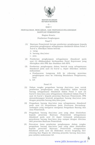 MENTER! KEUANGAN
REPUBLIK INDONESIA
- 6 -
BAB V
PENYALURAN, PENCAIRAN, DAN PERTANGGUNGJAWABAN
BANTUAN PEMERINTAH
Bagian Kesatu
Pemberian Penghargaan
Pasal 9
( 1 ) - Bantuan Pemerintah berupa pemberian penghargaan kepada
penerima penghargaan sebagaimana dimaksud dalam Pasal 3
huruf a, diberikan dalam bentuk:
a. uang;
b. barang; dan/ atau
c. Jasa.
(2) Pemberian penghargaan sebagaimana dimaksud pada
ayat (1) dilaksanakan berdasarkan Surat Keputusan yang
ditetapkan oleh PPK dan disahkan oleh KPA.
(3) Pemberian penghargaan dalam bentuk uang sebagaim,ana
dimaksud pada ayat ( 1 ) huruf a, dapat diberikan melalui
mekanisme:
a. Pembayaran Langsung (LS) ke rekening penerima
penghargaan atau ke rekening Bendahara Pengeluaran;
atau
b. UP.
Pasal 1 0
( 1 ) Dalam rangka pengadaan barang dan/ atau jasa untuk
pemberian penghargaan - yang disalurkan dalam bentuk
_ barang sebagaimana dimaksud dalam Pasal 9 ayat (1)
huruf b dan/ atau jasa sebagaimana dimaksud dalam Pasal 9
ayat (1) huruf c kepada penerima Bantuan Pemerintah, PPK
menandatangani kontrak pengadaan barang dan/atau jasa
dengan penyedia barang dan/ atau jasa.
(2) Pengadaan barang clan/ atau jasa sebagaimana climaksud
pada ayat (1) berpedoman pacla Peraturan Perunclang­
unclangan yang mengatur mengenai Pengaclaan Barang clan
Jasa Pemerintah.
(3) Pengadaan barang clan/ atau jasa yang akan disalurkan
kepada penerima Bantuan Pemerintah sebagaimana
climaksucl pada ayat (1) dapat termasuk pelaksanaan
penyaluran barang clan/ atau jasa sa:mpai dengan diterima
oleh penerima Bantuan Pemerintah.
(4) Pencairan dana pemberian penghargaan dalam rangka
pengaclaan barang dan/atau jasa yang akan clisalurkan
kepada penerima Bantuan Pemerintah sebagaimana
climaksucl pada ayat (2) clilakukan secara langsung clari
rekening Kas Negara ke rekening penyedia barang clan/ atau
jasa melalui mekanisme LS.
.. �www.jdih.kemenkeu.go.id
 
