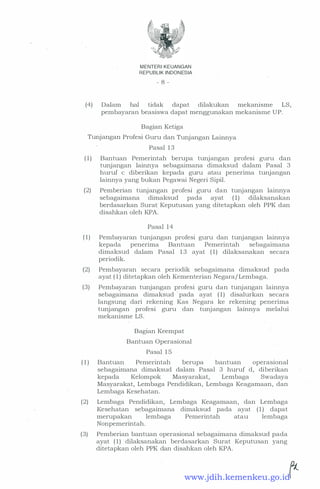 MENTERI KEUANGAN
REPUBLIK INDONESIA
- 8 -
(4) Dalam hal tidak dapat dilakukan mekanisme LS,
pembayaran beasiswa dapat menggunakan mekanisme UP.
Bagian Ketiga
Tunjangan Profesi Guru dan Tunjangan Lainnya
Pasal 13
(1) Bantuan Pemerintah berupa tunjangan profesi guru dan
tunjangan lainnya sebagaimana dimaksud dalam Pasal 3
huruf c diberikan kepada guru atau penerima tunjangan
lainnya yang bukan Pegawai Negeri Sipil.
(2) Pemberian tunjartgan profesi guru dan tunjangan lainnya
sebagaimana dimaksud pada ayat (1) dilaksanakan
berdasarkan Surat Keputusan yang ditetapkan oleh PPK dan
disahkan oleh KPA.
Pasal 14
(1) Pembayaran tunjangan profesi guru dan tunjangan lainnya
kepada penerima Bantuan Pemerintah sebagaimana
dimaksud dalam Pasal 13 ayat (1) dilaksanakan secara
periodik.
(2) Pembayaran secara periodik sebagaimana dimaksud pada
ayat (1) ditetapkan oleh Kementerian Negara/Lembaga.
(3) Pembayaran tunjangan profesi guru dan tunjangan lainnya
sebagaimana dimaksud · pada ayat (1) disalurkan secara
langsung dari rekening Kas Negara ke rekening penerima
. tunjangan profesi guru dan tunjangan lainnya melalui
mekanisme LS.
Bagian Keempat
Bantuan Operasional
Pasal 15
(1) Bantuan Pemerintah berupa bantuan operasional
sebagaimana dimaksud dalam Pasal 3 huruf d, diberikan
kepada Kelompok Masyarakat, Lembaga Swadaya
Masyarakat, Lembaga Pendidikan, Lembaga Keagamaan, dan
Lembaga Kesehatan.
(2) Lembaga Pendidikan, Lembaga Keagamaan, dan Lembaga
Kesehatan sebagaimana dimaksud pada ayat ( 1 ) dapat
merupakan lembaga Pemerintah atau lembaga
Nonpemerintah.
(3) Pemberian bantuan operasional sebagaimana dimaksud pada
ayat (1) dilaksanakan berdasarkan Surat Keputusan yang
ditetapkan oleh PPK dan disahkan oleh KPA.
www.jdih.kemenkeu.go.id
 