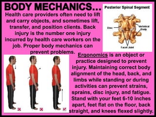 Health care providers often need to lift
and carry objects, and sometimes lift,
transfer, and position clients. Back
injury is the number one injury
incurred by health care workers on the
job. Proper body mechanics can
prevent problems.
Ergonomics is an object or
practice designed to prevent
injury. Maintaining correct body
alignment of the head, back, and
limbs while standing or during
activities can prevent strains,
sprains, disc injury, and fatigue.
Stand with your feet 6-10 inches
apart, feet flat on the floor, back
straight, and knees flexed slightly.
 