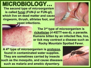 The second type of microorganism
is called fungi (FUN-jī or FUN-gī),
which live on dead matter and cause
ringworm, thrush, athletes foot, and
yeast infections.
The 3rd type of microorganism is
rickettsiae (rĭ-KETT-see-ă), a parasite.
Humans bitten by an infected flea, lice,
or tick may contract a disease such as
Rocky Mountain Spotted Fever.
A 4th type of microorganism is protozoa,
found in contaminated water supplies.
They are sometimes carried by insects
such as the mosquito, and cause diseases
such as malaria and amebic dysentery.
 