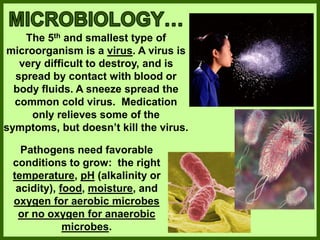 The 5th and smallest type of
microorganism is a virus. A virus is
very difficult to destroy, and is
spread by contact with blood or
body fluids. A sneeze spread the
common cold virus. Medication
only relieves some of the
symptoms, but doesn’t kill the virus.
Pathogens need favorable
conditions to grow: the right
temperature, pH (alkalinity or
acidity), food, moisture, and
oxygen for aerobic microbes
or no oxygen for anaerobic
microbes.
 