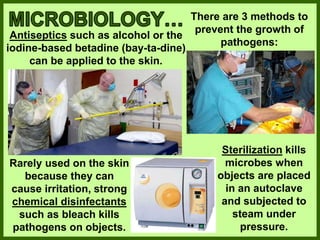 There are 3 methods to
prevent the growth of
pathogens:
Antiseptics such as alcohol or the
iodine-based betadine (bay-ta-dine)
can be applied to the skin.
Rarely used on the skin
because they can
cause irritation, strong
chemical disinfectants
such as bleach kills
pathogens on objects.
Sterilization kills
microbes when
objects are placed
in an autoclave
and subjected to
steam under
pressure.
 