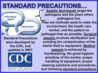 Aseptic techniques target the
pathogens and the place where
pathogens live.
They are methods used to make the
environment, the health care
worker, and the patient as
pathogen-free as possible. Surgical
asepsis involves sterilization and
avoiding the contamination of the
sterile field or equipment. Medical
asepsis is achieved by
handwashing, the good hygiene
practices of the worker, proper
handling of equipment, proper
cleaning solutions and procedures,
and following standard precautions.
Standard Precautions
were developed by
the CDC, and
updated in 2007.
 