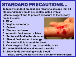 To follow standard precautions means to assume that all
blood and bodily fluids are contaminated with an
infectious agent and to prevent exposure to them. Body
fluids include:
1. Blood
2. Vaginal secretions
3. Semen
4. Tissue specimens
5. Amniotic fluid around a fetus
6. Peritoneal fluid in the abdomen
7. Pleural fluid around the lungs
8. Pericardial fluid around the heart
9. Cerebrospinal fluid in and around the brain
10. Interstitial fluid in and around the cells
11.Body fluids containing visible blood
Sweat, saliva, and tears are NOT a source of transmission.
 