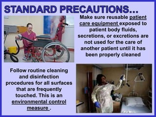 Make sure reusable patient
care equipment exposed to
patient body fluids,
secretions, or excretions are
not used for the care of
another patient until it has
been properly cleaned
Follow routine cleaning
and disinfection
procedures for all surfaces
that are frequently
touched. This is an
environmental control
measure .
 