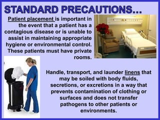 Patient placement is important in
the event that a patient has a
contagious disease or is unable to
assist in maintaining appropriate
hygiene or environmental control.
These patients must have private
rooms.
Handle, transport, and launder linens that
may be soiled with body fluids,
secretions, or excretions in a way that
prevents contamination of clothing or
surfaces and does not transfer
pathogens to other patients or
environments.
 