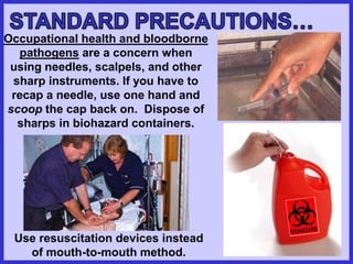 Occupational health and bloodborne
pathogens are a concern when
using needles, scalpels, and other
sharp instruments. If you have to
recap a needle, use one hand and
scoop the cap back on. Dispose of
sharps in biohazard containers.
Use resuscitation devices instead
of mouth-to-mouth method.
 