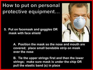5. Put on facemask and goggles OR
mask with face shield
A. Position the mask so the nose and mouth are
covered; place small bendable strip on mask
over the nose
B. Tie the upper strings first and then the lower
strings; make sure mask is under the chip OR
pull the elastic band (s) in place
 