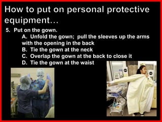 5. Put on the gown.
A. Unfold the gown; pull the sleeves up the arms
with the opening in the back
B. Tie the gown at the neck
C. Overlap the gown at the back to close it
D. Tie the gown at the waist
 
