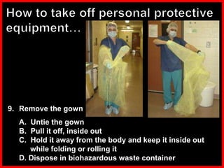 9. Remove the gown
A. Untie the gown
B. Pull it off, inside out
C. Hold it away from the body and keep it inside out
while folding or rolling it
D. Dispose in biohazardous waste container
 