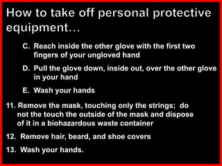 C. Reach inside the other glove with the first two
fingers of your ungloved hand
D. Pull the glove down, inside out, over the other glove
in your hand
E. Wash your hands
11. Remove the mask, touching only the strings; do
not the touch the outside of the mask and dispose
of it in a biohazardous waste container
12. Remove hair, beard, and shoe covers
13. Wash your hands.
 