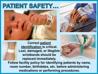 Correct patient
identification is critical.
Lost, damaged, or illegible
wristbands should be
replaced immediately.
Follow facility policy for identifying patients by name,
room number, birthdates, etc. before administering
medications or performing procedures.
 