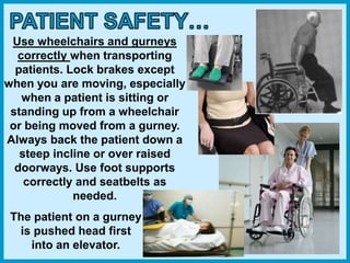 Use wheelchairs and gurneys
correctly when transporting
patients. Lock brakes except
when you are moving, especially
when a patient is sitting or
standing up from a wheelchair
or being moved from a gurney.
Always back the patient down a
steep incline or over raised
doorways. Use foot supports
correctly and seatbelts as
needed.
The patient on a gurney
is pushed head first
into an elevator.
 