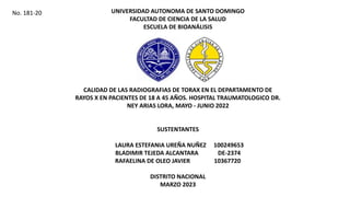 UNIVERSIDAD AUTONOMA DE SANTO DOMINGO
FACULTAD DE CIENCIA DE LA SALUD
ESCUELA DE BIOANÁLISIS
CALIDAD DE LAS RADIOGRAFIAS DE TORAX EN EL DEPARTAMENTO DE
RAYOS X EN PACIENTES DE 18 A 45 AÑOS. HOSPITAL TRAUMATOLOGICO DR.
NEY ARIAS LORA, MAYO - JUNIO 2022
SUSTENTANTES
LAURA ESTEFANIA UREÑA NUÑEZ 100249653
BLADIMIR TEJEDA ALCANTARA DE-2374
RAFAELINA DE OLEO JAVIER 10367720
DISTRITO NACIONAL
MARZO 2023
No. 181-20
 