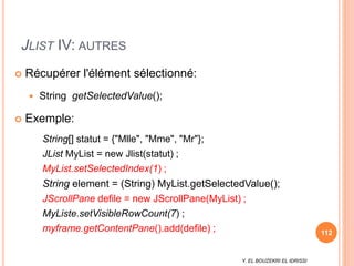 Y. EL BOUZEKRI EL IDRISSI
JLIST IV: AUTRES
 Récupérer l'élément sélectionné:
 String getSelectedValue();
 Exemple:
String[] statut = {"Mlle", "Mme", "Mr"};
JList MyList = new Jlist(statut) ;
MyList.setSelectedIndex(1) ;
String element = (String) MyList.getSelectedValue();
JScrollPane defile = new JScrollPane(MyList) ;
MyListe.setVisibleRowCount(7) ;
myframe.getContentPane().add(defile) ; 112
 