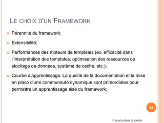 Y. EL BOUZEKRI EL IDRISSI
LE CHOIX D'UN FRAMEWORK
 Pérennité du framework;
 Extensibilité;
 Performances des moteurs de templates (ex, efficacité dans
l’interprétation des templates, optimisation des ressources de
stockage de données, système de cache, etc.);
 Courbe d’apprentissage: La qualité de la documentation et la mise
en place d'une communauté dynamique sont primordiales pour
permettre un apprentissage aisé du framework;
55
 