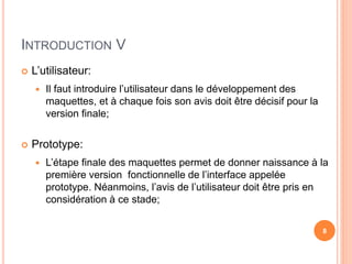 INTRODUCTION V
 L’utilisateur:
 Il faut introduire l’utilisateur dans le développement des
maquettes, et à chaque fois son avis doit être décisif pour la
version finale;
 Prototype:
 L’étape finale des maquettes permet de donner naissance à la
première version fonctionnelle de l’interface appelée
prototype. Néanmoins, l’avis de l’utilisateur doit être pris en
considération à ce stade;
8
 