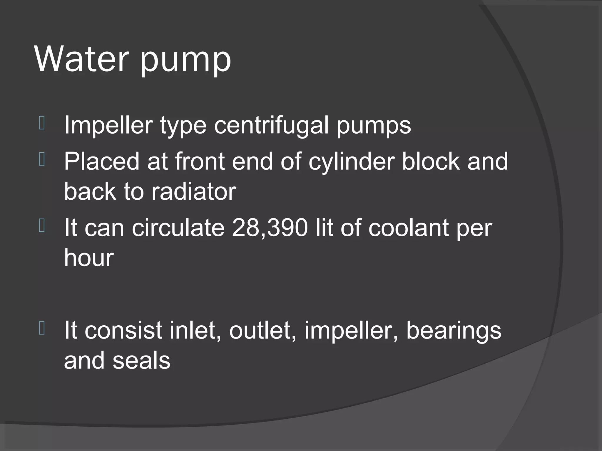 Water pump
 Impeller type centrifugal pumps
 Placed at front end of cylinder block and
  back to radiator
 It can circulate 28,390 lit of coolant per
  hour

   It consist inlet, outlet, impeller, bearings
    and seals
 
