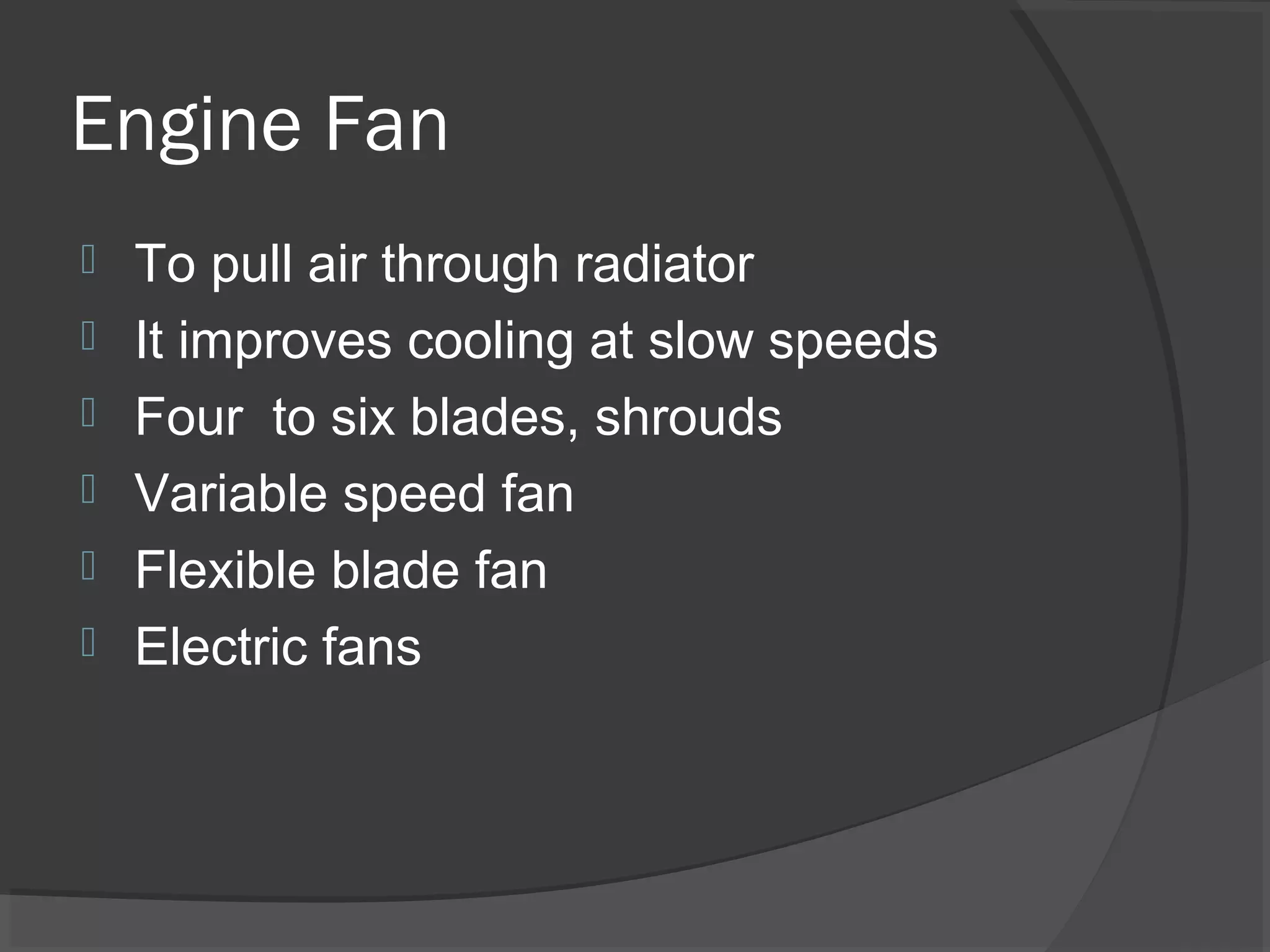 Engine Fan
   To pull air through radiator
   It improves cooling at slow speeds
   Four to six blades, shrouds
   Variable speed fan
   Flexible blade fan
   Electric fans
 