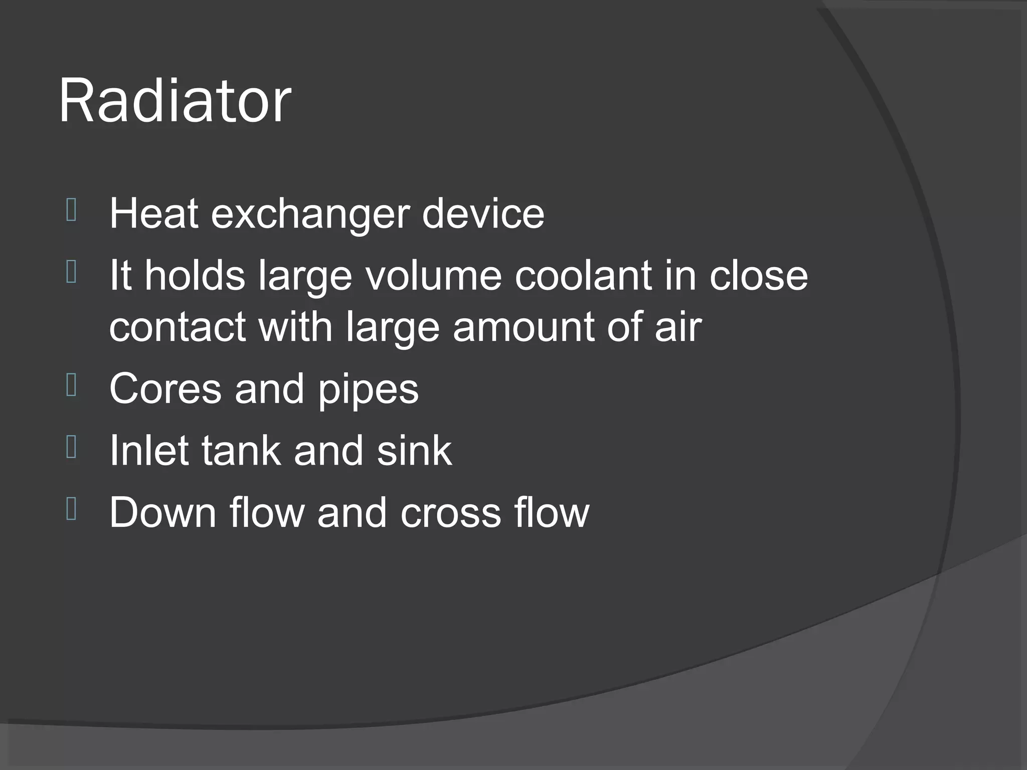 Radiator
   Heat exchanger device
   It holds large volume coolant in close
    contact with large amount of air
   Cores and pipes
   Inlet tank and sink
   Down flow and cross flow
 