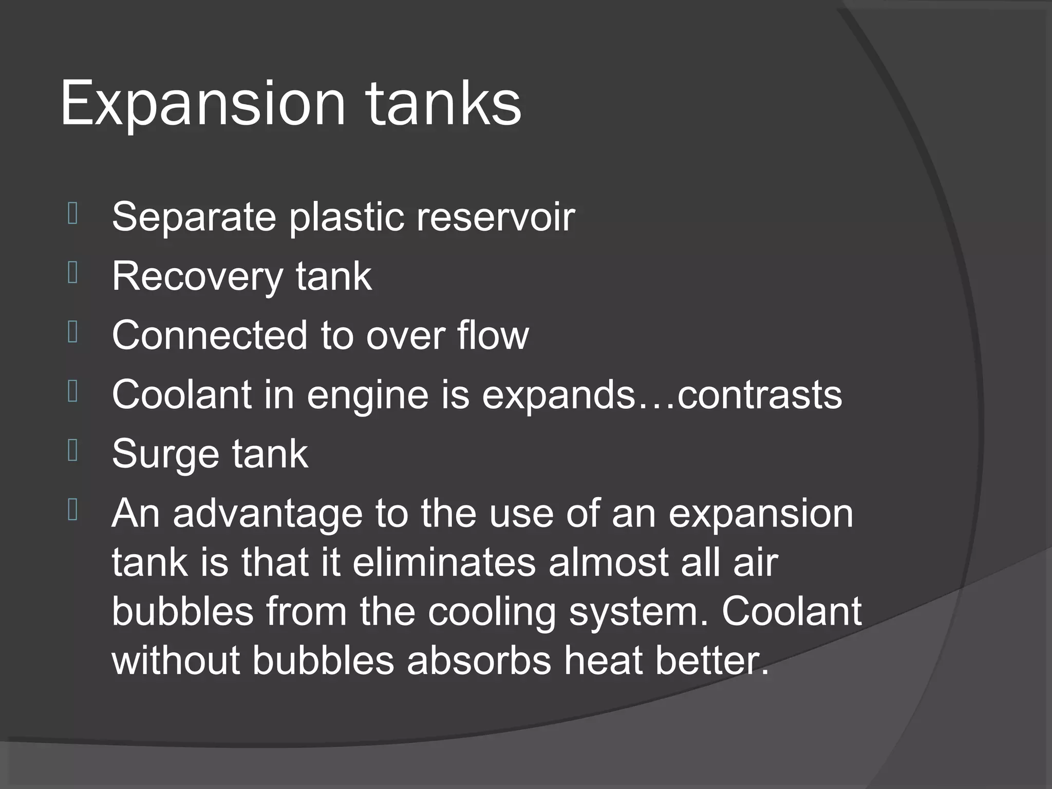 Expansion tanks
   Separate plastic reservoir
   Recovery tank
   Connected to over flow
   Coolant in engine is expands…contrasts
   Surge tank
   An advantage to the use of an expansion
    tank is that it eliminates almost all air
    bubbles from the cooling system. Coolant
    without bubbles absorbs heat better.
 